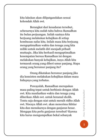 5
Awas,TerjebakRitualRamadhan!
kita lakukan akan dilipatgandakan sesuai
kehendak Allah swt.
Berangkat dari kesadaran tersebut,
sebenarnya kita sudah tahu bahwa Ramadhan
itu bulan perjuangan. Inilah saatnya kita
berjuang melakukan kebajikan di setiap
hembusan nafas kita. Inilah masa kita berjuang
mengoptimalkan waktu dan tenaga yang kita
miliki untuk melatih diri menjadi pribadi
muttaqin. Jika kita berhasil mengoptimalkan
kesempatan bersua Ramadhan ini dengan
melakukan banyak kebajikan, insya Allah kita
termasuk orang yang diberi umur panjang. Siapa
orang yang berumur panjang itu?
Orang dikatakan berumur panjang jika
dia konsisten melakukan kebajikan dalam masa
hidupnya yang terbatas.
Percayalah, Ramadhan merupakan
masa paling tepat untuk berbisnis dengan Allah
swt. Kita manfaatkan waktu dan tenaga yang
diberikan Allah swt. untuk beramal sholih.
Tentu saja dengan niat untuk meraih ridho Allah
swt. Niscaya Allah swt. akan menerima ikhtiar
kita dan menukarnya dengan ganjaran besar.
Mengapa kita perlu ganjaran tersebut? Karena
kita harus mengumpulkan bekal sebanyak
 