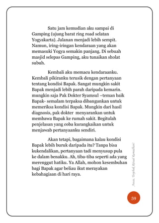 59
Awas,TerjebakRitualRamadhan!
Satu jam kemudian aku sampai di
Gamping (ujung barat ring road selatan
Yogyakarta). Jalanan menjadi lebih sempit.
Namun, iring-iringan kendaraan yang akan
memasuki Yogya semakin panjang. Di sebuah
masjid selepas Gamping, aku tunaikan sholat
subuh.
Kembali aku memacu kendaraanku.
Kembali pikiranku terusik dengan pertanyaan
tentang kondisi Bapak. Sangat mungkin sakit
Bapak menjadi lebih parah daripada kemarin.
mungkin saja Pak Dokter Syamsul –teman baik
Bapak- semalam terpaksa dibangunkan untuk
memeriksa kondisi Bapak. Mungkin dari hasil
diagnosis, pak dokter menyarankan untuk
membawa Bapak ke rumah sakit. Begitulah
penjelasan yang coba kurangkaikan untuk
menjawab pertanyaanku sendiri.
Akan tetapi, bagaimana kalau kondisi
Bapak lebih buruk daripada itu? Tanpa bisa
kukendalikan, pertanyaan tadi menyusup pula
ke dalam benakku. Ah, tiba-tiba seperti ada yang
merenggut hatiku. Ya Allah, mohon kesembuhan
bagi Bapak agar beliau ikut merayakan
kebahagiaan di hari raya.
 