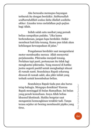 60
Awas,TerjebakRitualRamadhan!
Aku berusaha memupus bayangan
terburuk itu dengan berdzikir. Subhanallah
walhamdulillah walaa ilaha illallah wallahu
akbar. Lisanku terus melafalkan puji-pujian
bagi Allah.
Inilah salah satu nasihat yang pernah
beliau sampaikan padaku. “Jika kamu
berkendaraan, jangan lupa berdzikir. Dzikir
membuat hati kita tenang. Kamu pun tidak akan
kehilangan kewaspadaan di jalan.”
Pengalaman berdzikir saat mengendarai
motor membuatku merasa Allah menyertai
perjalananku. Pikiranku menjadi tenang.
Perlahan tapi pasti, pertanyaan itu tidak lagi
menghantui pikiranku. Yang muncul di hatiku
justru sugesti positif untuk menghadapi situasi
di rumah nanti. Seandainya Bapak sekarang
dirawat di rumah sakit, aku pikir inilah yang
terbaik untuk kesembuhan beliau.
Seandainya Bapak tiada pun aku harus
tetap bahagia. Mengapa demikian? Karena
Bapak meninggal di bulan Ramadhan. Ini bulan
yang penuh kemuliaan. Insya Allah beliau
khusnul khotimah. Hatiku bergetar saat
mengamini kemungkinan terakhir tadi. Tanpa
terasa sejalur air bening membasahi pipiku yang
tirus.
 