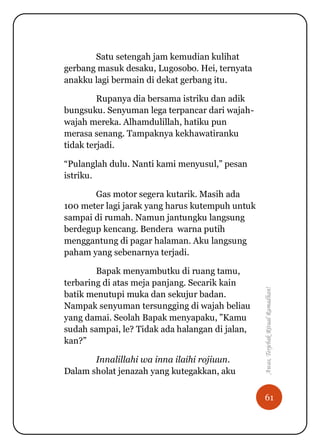 61
Awas,TerjebakRitualRamadhan!
Satu setengah jam kemudian kulihat
gerbang masuk desaku, Lugosobo. Hei, ternyata
anakku lagi bermain di dekat gerbang itu.
Rupanya dia bersama istriku dan adik
bungsuku. Senyuman lega terpancar dari wajah-
wajah mereka. Alhamdulillah, hatiku pun
merasa senang. Tampaknya kekhawatiranku
tidak terjadi.
“Pulanglah dulu. Nanti kami menyusul,” pesan
istriku.
Gas motor segera kutarik. Masih ada
100 meter lagi jarak yang harus kutempuh untuk
sampai di rumah. Namun jantungku langsung
berdegup kencang. Bendera warna putih
menggantung di pagar halaman. Aku langsung
paham yang sebenarnya terjadi.
Bapak menyambutku di ruang tamu,
terbaring di atas meja panjang. Secarik kain
batik menutupi muka dan sekujur badan.
Nampak senyuman tersungging di wajah beliau
yang damai. Seolah Bapak menyapaku, ”Kamu
sudah sampai, le? Tidak ada halangan di jalan,
kan?”
Innalillahi wa inna ilaihi rojiuun.
Dalam sholat jenazah yang kutegakkan, aku
 