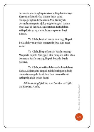 62
Awas,TerjebakRitualRamadhan!
berusaha menangkap makna setiap bacaannya.
Kurendahkan diriku dalam lisan yang
mengagungkan kebesaran-Mu. Kuhayati
permohonan petunjuk yang terangkai dalam
ayat-ayat al fatihah. Kusertakan hati dalam
setiap kata yang memohon ampunan bagi
Bapak.
Ya Allah, berilah ampunan bagi Bapak.
Beliaulah yang telah mengukir jiwa dan raga
kami.
Ya Allah, limpahkanlah kasih sayang-
Mu pada bapak. Sungguh aku menjadi saksi atas
besarnya kasih sayang Bapak kepada buah
hatinya.
Ya Allah, maafkanlah segala kesalahan
Bapak. Selama ini Bapak telah berlapang dada
menerima segala tuntutan dan memaklumi
setiap tingkah polah kami.
Allahummaghfirlahu warhamhu wa’afihi
wa’fuanhu. Amin.
 
