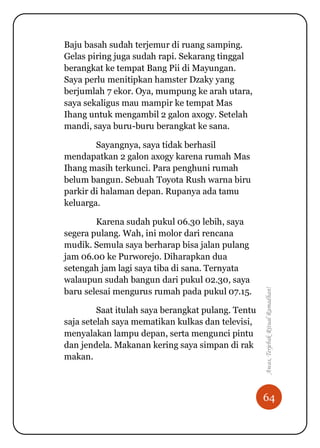 64
Awas,TerjebakRitualRamadhan!
Baju basah sudah terjemur di ruang samping.
Gelas piring juga sudah rapi. Sekarang tinggal
berangkat ke tempat Bang Pii di Mayungan.
Saya perlu menitipkan hamster Dzaky yang
berjumlah 7 ekor. Oya, mumpung ke arah utara,
saya sekaligus mau mampir ke tempat Mas
Ihang untuk mengambil 2 galon axogy. Setelah
mandi, saya buru-buru berangkat ke sana.
Sayangnya, saya tidak berhasil
mendapatkan 2 galon axogy karena rumah Mas
Ihang masih terkunci. Para penghuni rumah
belum bangun. Sebuah Toyota Rush warna biru
parkir di halaman depan. Rupanya ada tamu
keluarga.
Karena sudah pukul 06.30 lebih, saya
segera pulang. Wah, ini molor dari rencana
mudik. Semula saya berharap bisa jalan pulang
jam 06.00 ke Purworejo. Diharapkan dua
setengah jam lagi saya tiba di sana. Ternyata
walaupun sudah bangun dari pukul 02.30, saya
baru selesai mengurus rumah pada pukul 07.15.
Saat itulah saya berangkat pulang. Tentu
saja setelah saya mematikan kulkas dan televisi,
menyalakan lampu depan, serta mengunci pintu
dan jendela. Makanan kering saya simpan di rak
makan.
 