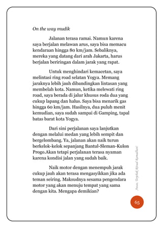 65
Awas,TerjebakRitualRamadhan!
On the way mudik
Jalanan terasa ramai. Namun karena
saya berjalan melawan arus, saya bisa memacu
kendaraan hingga 80 km/jam. Sebaliknya,
mereka yang datang dari arah Jakarta, harus
berjalan beriringan dalam jarak yang rapat.
Untuk menghindari kemacetan, saya
melintasi ring road selatan Yogya. Memang
jaraknya lebih jauh dibandingkan lintasan yang
membelah kota. Namun, ketika melewati ring
road, saya berada di jalur khusus roda dua yang
cukup lapang dan halus. Saya bisa menarik gas
hingga 60 km/jam. Hasilnya, dua puluh menit
kemudian, saya sudah sampai di Gamping, tapal
batas barat kota Yogya.
Dari sini perjalanan saya lanjutkan
dengan melalui medan yang lebih sempit dan
bergelombang. Ya, jalanan akan naik turun
berkelok-kelok sepanjang Bantul-Sleman-Kulon
Progo.Akan tetapi perjalanan terasa nyaman
karena kondisi jalan yang sudah baik.
Naik motor dengan menempuh jarak
cukup jauh akan terasa mengasyikkan jika ada
teman seiring. Maksudnya sesama pengendara
motor yang akan menuju tempat yang sama
dengan kita. Mengapa demikian?
 