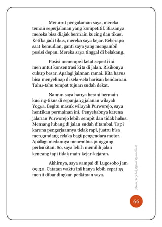 66
Awas,TerjebakRitualRamadhan!
Menurut pengalaman saya, mereka
teman seperjalanan yang kompetitif. Biasanya
mereka bisa diajak bermain kucing dan tikus.
Ketika jadi tikus, mereka saya kejar. Beberapa
saat kemudian, ganti saya yang mengambil
posisi depan. Mereka saya tinggal di belakang.
Posisi menempel ketat seperti ini
menuntut konsentrasi kita di jalan. Risikonya
cukup besar. Apalagi jalanan ramai. Kita harus
bisa menyelinap di sela-sela barisan kendaraan.
Tahu-tahu tempat tujuan sudah dekat.
Namun saya hanya berani bermain
kucing-tikus di sepanjang jalanan wilayah
Yogya. Begitu masuk wilayah Purworejo, saya
hentikan permainan ini. Penyebabnya karena
jalanan Purworejo lebih sempit dan tidak halus.
Memang lubang di jalan sudah ditambal. Tapi
karena pengerjaannya tidak rapi, justru bisa
mengundang celaka bagi pengendara motor.
Apalagi medannya menembus punggung
perbukitan. So, saya lebih memilih jalan
kencang tapi tidak main kejar-kejaran.
Akhirnya, saya sampai di Lugosobo jam
09.30. Catatan waktu ini hanya lebih cepat 15
menit dibandingkan perkiraan saya.
 