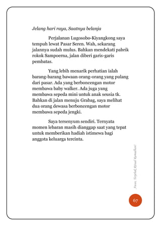 67
Awas,TerjebakRitualRamadhan!
Jelang hari raya, Saatnya belanja
Perjalanan Lugosobo-Kiyangkong saya
tempuh lewat Pasar Seren. Wah, sekarang
jalannya sudah mulus. Bahkan mendekati pabrik
rokok Sampoerna, jalan diberi garis-garis
pembatas.
Yang lebih menarik perhatian ialah
barang-barang bawaan orang-orang yang pulang
dari pasar. Ada yang berboncengan motor
membawa baby walker. Ada juga yang
membawa sepeda mini untuk anak seusia tk.
Bahkan di jalan menuju Grabag, saya melihat
dua orang dewasa berboncengan motor
membawa sepeda jengki.
Saya tersenyum sendiri. Ternyata
momen lebaran masih dianggap saat yang tepat
untuk memberikan hadiah istimewa bagi
anggota keluarga tercinta.
 