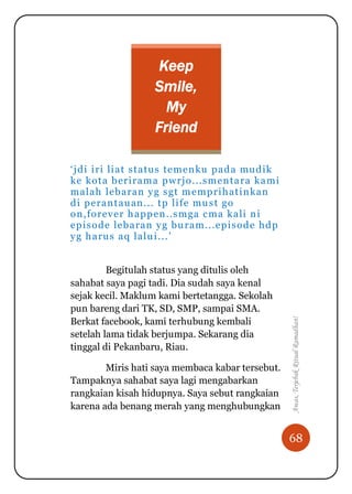 68
Awas,TerjebakRitualRamadhan!
Keep
Smile,
My
Friend
„jdi iri liat status temenku pada mudik
ke kota berirama pwrjo...smentara kami
malah lebaran yg sgt memprihatinkan
di perantauan... tp life must go
on,forever happen..smga cma kali ni
episode lebaran yg buram...episode hdp
yg harus aq lalui...‟
Begitulah status yang ditulis oleh
sahabat saya pagi tadi. Dia sudah saya kenal
sejak kecil. Maklum kami bertetangga. Sekolah
pun bareng dari TK, SD, SMP, sampai SMA.
Berkat facebook, kami terhubung kembali
setelah lama tidak berjumpa. Sekarang dia
tinggal di Pekanbaru, Riau.
Miris hati saya membaca kabar tersebut.
Tampaknya sahabat saya lagi mengabarkan
rangkaian kisah hidupnya. Saya sebut rangkaian
karena ada benang merah yang menghubungkan
 
