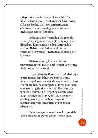 69
Awas,TerjebakRitualRamadhan!
setiap status facebook-nya. Pekan lalu dia
menulis tentang kegundahannya sebagai wong
cilik saat berhadapan dengan pemegang
kekuasaan. Sepertinya lagi ada masalah di
lingkungan tempat kerjanya.
Beberapa hari kemudian dia menulis
tentang tunjangan hari raya (THR) yang belum
dibagikan. Katanya akan dibagikan setelah
lebaran. Bahkan gaji bulan terakhir pun
terlambat dibayarkan. “Kami mau makan apa?”
gugatnya.
Statusnya yang kemarin berisi
rencananya untuk resign dari tempat kerja yang
dinilai sudah tidak kondusif.
Di penghujung Ramadhan, sahabat saya
justru merasa gundah. Harapannya untuk
membahagiakan anak semata wayangnya di hari
lebaran ini belum kesampaian. Barangkali sang
anak memang tidak menuntut dibelikan baju
baru atau rekreasi ke tempat pelesiran. Akan
tetapi, sebagai orang tua, dia ingin memberi
kebahagiaan bagi si buah hati seperti
kebahagiaan yang dirasakan teman-teman
sebayanya.
Perasaannya menjadi semakin gundah
ketika menyimak status teman-teman yang
 