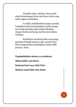 71
Awas,TerjebakRitualRamadhan!
Tetaplah sabar, sahabat. Senyumlah
untuk kemenangan besar atas hawa nafsu yang
telah engkau tundukkan.
Ya Allah, kabulkanlah harapan mereka.
Tunjukkan jalan terang baginya untuk menga-
tasi setiap masalah yang tengah dihadapi.
Jangan biarkan keluarga mereka larut dalam
nelangsa.
Singkirkan mendung tebal yang meng-
gantung di langit batinnya agar mentari Idul
Fitri mengantarkan kebahagiaan dalam bilik
jiwanya. Amin.
Taqabalallahu minna wa minkum
Minal aidin wal faizin
Selamat hari raya Idul Fitri
Mohon maaf lahir dan batin
 