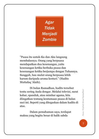 7
Awas,TerjebakRitualRamadhan!
Agar
Tidak
Menjadi
Zombie
"Puasa itu untuk-Ku dan Aku langsung
membalasnya. Orang yang berpuasa
mendapatkan dua kesenangan, yaitu
kesenangan ketika berbuka puasa dan
kesenangan ketika berjumpa dengan Tuhannya.
Sungguh, bau mulut orang berpuasa lebih
harum daripada aroma kesturi." (Hadits
Muttafaq 'Alaih).
Di bulan Ramadhan, hadits tersebut
tentu sering Anda dengar. Melalui televisi, surat
kabar, spanduk, atau mimbar agama, kita
diingatkan tentang keutamaan puasa di bulan
suci ini. Seperti yang ditegaskan dalam hadits di
atas.
Dalam pemahaman saya, terdapat
makna yang begitu besar di balik sabda
 