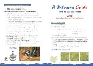 HOW TO BE WATERWISE IN THE BACKYARD
     Remember AIM to:

        1. Limit the amount of water entering the soil.
        2. Increase the efficiency of water-use from the soil.
                                                                                                                                     A Waterwise Guide
     The more green leaf and the deeper the root system, the more efficient the water-use.
                                                                                                                                                      WAYS TO USE LESS WATER
        • Fix up leaking pipes, taps, water tanks, swimming pools, fishponds and over-flowing
          septic tanks.
        • Wash cars on the lawn, use a bucket of water and avoid chemicals. Do not leave hose
          running whilst washing. Turn it off.                                                                                                                LAWNS
        • Driveways and paved areas sweep with a broom. Collect and dispose of debris responsibly.
          Do not hose off as:                                                                                                                  Improve Lawn Care and Watering Practices
               a. it wastes water (5 minutes = 100 litres).
               b. it unnecessarily adds water to the soil.
               c. any chemicals, pesticides, fertilisers and rubbish will wash straight down the stormwater
                  system and out into the waterways. Contamination of waterways.
                                                                                                                                   DO NOT OVER-WATER
        • Keep gutters and stormwater drains free of pollutants. POLLUTION - AVOID IT.
        • Rainwater - install a tank. Catch some of your own water supply for drinking water,                                     Only apply as much as the lawn can use.
          vegies/garden, pools and fishponds.                                                                                     WHAT happens if you do over-water?
        • Hot Water Systems - extend the drip overflow pipe to a nearby water-loving plant to
          use the water.                                                                                                             • You are wasting water: depleting water supplies unnecessarily
        • Air conditioner units condensation (water) don’t waste it, pipe it to a water-loving                                       • You are throwing your money away, remember, every drop counts in $’s.
          plant to use.                                                                                                              • You are stressing your own lawn.                  : depriving it of nutrients (leaching)
        • If an area of the yard tends to have a problem of surface water ponding you can                                                                                                : damaging your own soil
               a. Direct water away through a slotted pipe sub-surface drainage, to a structured                                                                                         : lawn looks yellowish
                  drainage line.                                                                                                                                                         : builds up thatch
               b. Plant water-loving plants around the area, to use the water.                                                       • You are making more work for yourself.
                                                                                                                                     • You are damaging the environment.
        • Water that drips from your stormwater pipe outlet, use it by planting a deep rooting
          evergreen tree/shrub nearby.                                                                                            A lawn can only use the amount of water it needs, excess water will only cause damage:
        • Running water from a hose, just to play with it, is an expensive way to have fun.
           WHAT A WASTE! Unused water in the soil.                                                                                   • The excess/wasted water infiltrates soil causing water-tables to rise and SALINITY to occur, or
        • Reduce lawn area, apply less water and encourage roots to grow deep.                                                         worsen, if not in your backyard then definitely somewhere nearby lower down on the slope.
        • Increase garden area of trees/shrubs and keep mulched.                                                                     • The excess/wasted water can cause waterlogging, if not in your backyard, somewhere else
        • Select plants with deep root systems. They are more efficient users of water, therefore, less water                          nearby.
          is required to be applied.                                                                                                 • The excess/wasted water leaches fertiliser nutrients through the soils polluting groundwater and
        • Select a greater portion of natives and evergreens v’s deciduous plants (no leaf = no water use).                            waterways.
        • Create a WATER EFFICIENT GARDEN.                                                                                           • Deprives your lawn of nutrients, damages soil structure and the “Biomass of the Soil”

                                                                                                                                  Over-watering causes lots of damage and cost, IT IS NOT WORTH IT.
                 LESS WATER =
                SAVED MONEY
                                                                                                                                  TAKE MORE CARE, BE WATERWISE




Earth care                                                                                            Dubbo Printing Works   Earth care
 
