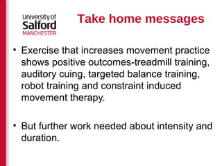 Take home messages Exercise that increases movement practice shows positive outcomes-treadmill training, auditory cuing, targeted balance training, robot training and constraint induced movement therapy.  But further work needed about intensity and duration. 