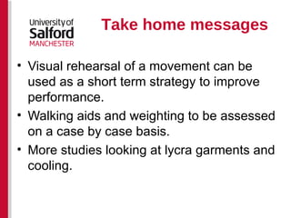 Take home messages Visual rehearsal of a movement can be used as a short term strategy to improve performance. Walking aids and weighting to be assessed on a case by case basis. More studies looking at lycra garments and cooling. 