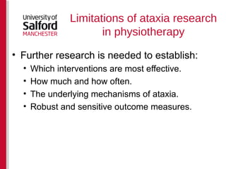 Limitations of ataxia research in physiotherapy Further research is needed to establish: Which interventions are most effective. How much and how often. The underlying mechanisms of ataxia.  Robust and sensitive outcome measures. 
