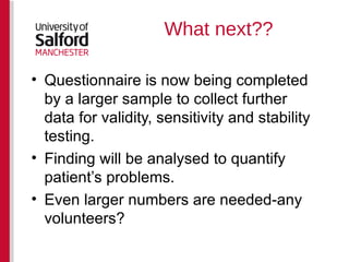 What next?? Questionnaire is now being completed by a larger sample to collect further data for validity, sensitivity and stability testing. Finding will be analysed to quantify patient’s problems. Even larger numbers are needed-any volunteers? 