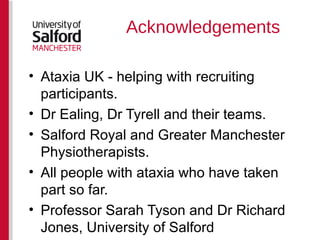 Acknowledgements Ataxia UK - helping with recruiting participants. Dr Ealing, Dr Tyrell and their teams. Salford Royal and Greater Manchester Physiotherapists. All people with ataxia who have taken part so far. Professor Sarah Tyson and Dr Richard Jones, University of Salford 