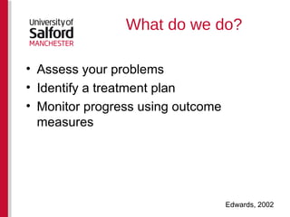 What do we do? Assess your problems  Identify a treatment plan Monitor progress using outcome measures Edwards, 2002 