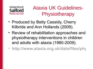 Ataxia UK Guidelines-Physiotherapy Produced by Betty Cassidy, Cherry Kilbride and Ann Hollands (2009). Review of rehabilitation approaches and physiotherapy interventions in children and adults with ataxia (1980-2009). http://www.ataxia.org.uk/data/files/physiotherapy_supplement_to_ataxia_guidelines_final__word_.pdf   