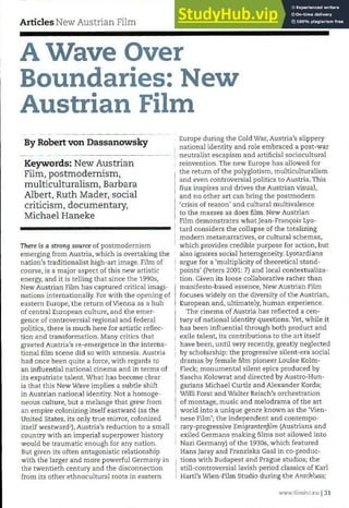Articles New Austrian Film
A Wave Over
Boundaries: New
Austrian Film
By Robert von Dassanowsky
Keywords: New Austrian
Film, postmodernism,
multiculturalism, Barbara
Albert, Ruth Mader, social
criticism, documentary,
Michael Haneke
There is a strong source of postmodernism
emerging from Austria, which is overtaking the
nation's traditionalist high-art image. Film of
course, is a major aspect of this new artistic
energy, and it is telling that since the 1990s,
New Austrian Film has captured critical imagi-
nations internationally. For with the opening of
eastern Europe, the return of Vienna as a hub
of central European culture, and the emer-
gence of controversial regional and federal
politics, there is much here for artistic reflec-
tion and transformation. Many critics that
greeted Austria's re-emergence in the interna-
tional film scene did so with amnesia. Austria
had once been quite a force, with regards to
an influential national cinema and in terms of
its expatriate talent. What has become clear
is that this New Wave implies a subtle shift
in Austrian national identity. Not a homoge-
neous culture, but a melange that grew from
an empire colonizing itself eastward (as the
United States, its only true mirror, colonized
itself westward1
), Austria's reduction to a small
country with an imperial superpower history
would be traumatic enough for any nation.
But given its often antagonistic relationship
with the larger and more powerful Germany in
the twentieth century and the disconnection
from its other ethnocultural roots in eastern
Europe during the Cold War, Austria's slippery
national identity and role embraced a post-war
neutralist escapism and artificial sociocultural
reinvention. The new Europe has allowed for
the return of the polyglotism, multiculturalism
and even controversial politics to Austria. This
flux inspires and drives the Austrian visual,
and no other art can bring the postmodern
'crisis of reason' and cultural multivalence
to the masses as does film. New Austrian
Film demonstrates what Jean-Franqois Lyo-
tard considers the collapse of the totalizing
modern metanarratives, or cultural schemas,
which provides credible purpose for action, but
also ignores social heterogeneity. Lyotardians
argue for a 'multiplicity of theoretical stand-
points' (Peters 2001: 7) and local contextualiza-
tion. Given its loose collaborative rather than
manifesto-based essence, New Austrian Film
focuses widely on the diversity of the Austrian,
European and, ultimately, human experience.
The cinema of Austria has reflected a cen-
tury of national identity questions. Yet, while it
has been influential through both product and
exile talent, its contributions to the art itself
have been, until very recently, greatly neglected
by scholarship: the progressive silent-era social
dramas by female film pioneer Louise Kolm-
Fleck; monumental silent epics produced by
Sascha Kolowrat and directed by Austro-Hun-
garians Michael Curtiz and Alexander Korda;
Willi Forst and Walter Reisch's orchestration
of montage, music and melodrama of the art
world into a unique genre known as the 'Vien-
nese Film'; the independent and contempo-
rary-progressive Emigrantenjilm (Austrians and
exiled Germans making films not allowed into
Nazi Germany) of the 1930s, which featured
Hans Jaray and Franziska Gaal in co-produc-
tions with Budapest and Prague studios; the
still-controversial lavish period classics of Karl
Hartl's Wien-Film Studio during the Anschluss;
wwwfilmint.nu 131
 