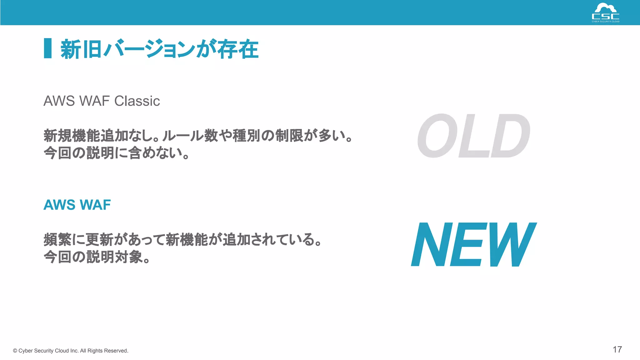 © Cyber Security Cloud Inc. All Rights Reserved.
新旧バージョンが存在
17
AWS WAF Classic
新規機能追加なし。ルール数や種別の制限が多い。
今回の説明に含めない。
AWS WAF
頻繁に更新があって新機能が追加されている。
今回の説明対象。 NEW 
OLD 
 