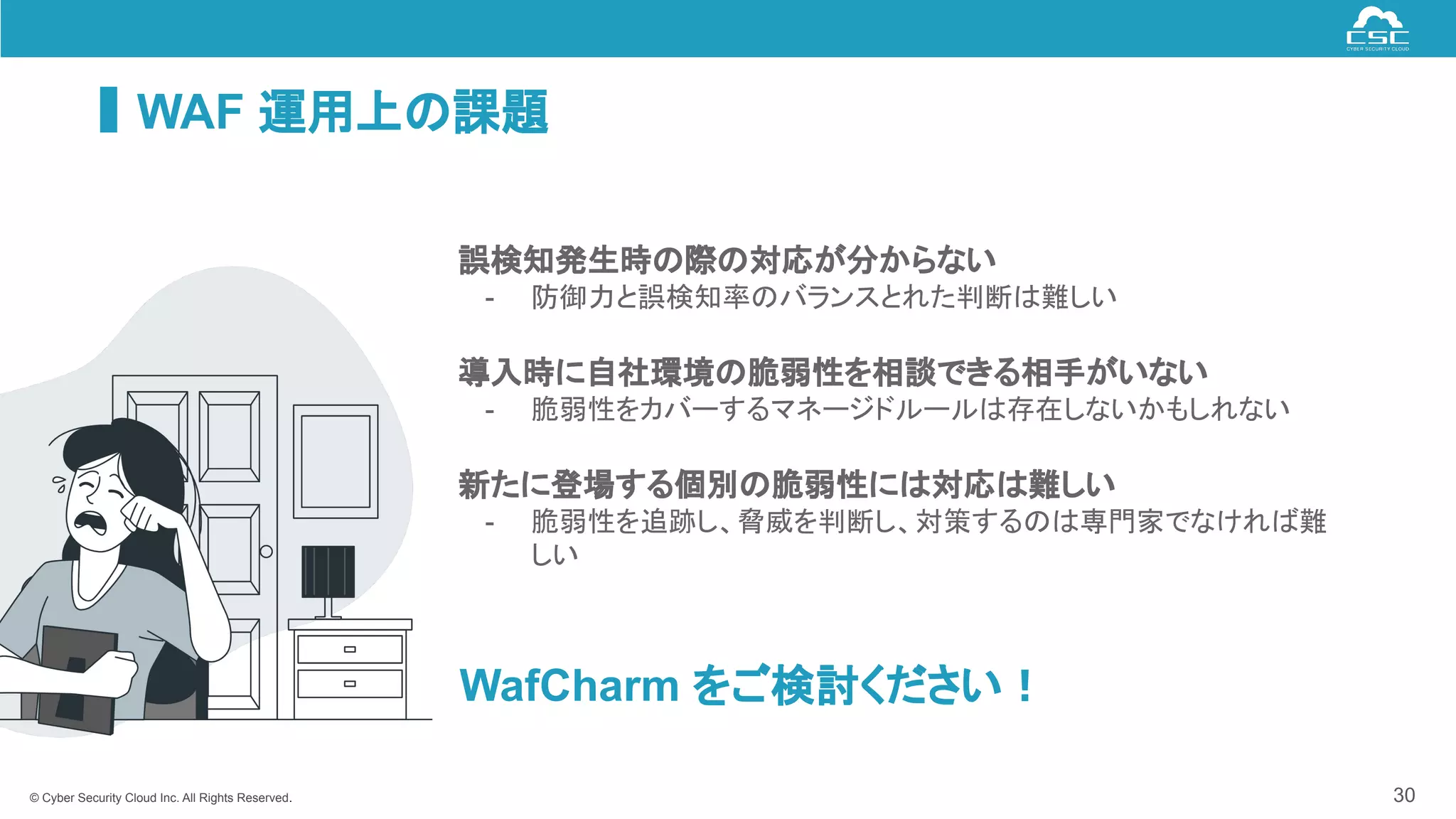 © Cyber Security Cloud Inc. All Rights Reserved.
WAF 運用上の課題
30
誤検知発生時の際の対応が分からない
- 防御力と誤検知率のバランスとれた判断は難しい
導入時に自社環境の脆弱性を相談できる相手がいない
- 脆弱性をカバーするマネージドルールは存在しないかもしれない
新たに登場する個別の脆弱性には対応は難しい
- 脆弱性を追跡し、脅威を判断し、対策するのは専門家でなければ難
しい
WafCharm をご検討ください！
 