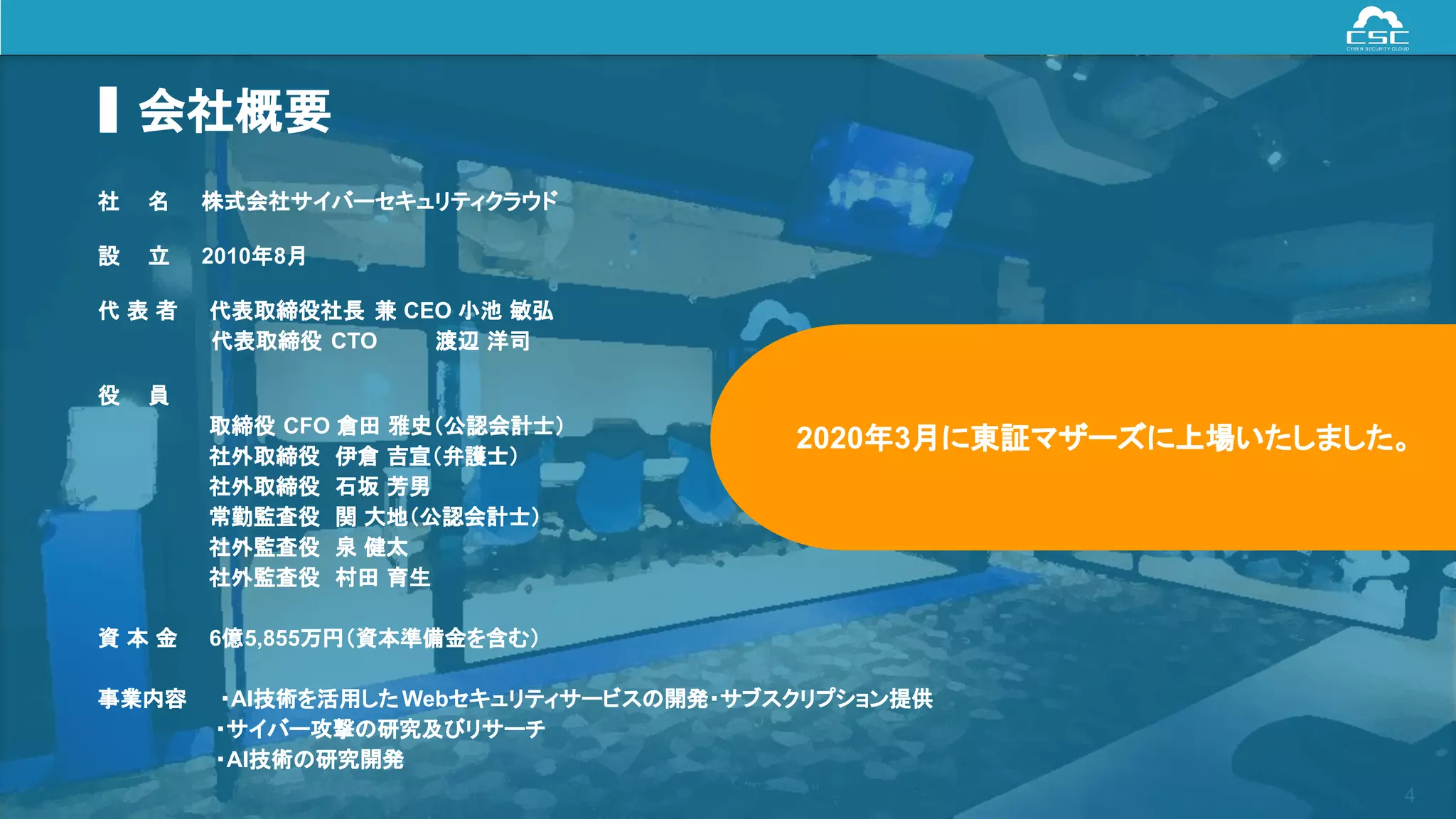 © Cyber Security Cloud Inc. All Rights Reserved. 4
会社概要
社　 名 株式会社サイバーセキュリティクラウド
設　 立 2010年8月
代 表 者 代表取締役社長 兼 CEO 小池 敏弘
　 　 　 代表取締役 CTO 　　　 渡辺 洋司
役　 員
取締役 CFO 倉田 雅史（公認会計士）
社外取締役 伊倉 吉宣（弁護士）
社外取締役 石坂 芳男
常勤監査役 関 大地（公認会計士）
社外監査役 泉 健太
社外監査役 村田 育生
資 本 金 6億5,855万円（資本準備金を含む）
事業内容 ・AI技術を活用した Webセキュリティサービスの開発・サブスクリプション提供
・サイバー攻撃の研究及びリサーチ
・AI技術の研究開発
2020年3月に東証マザーズに上場いたしました。
 
