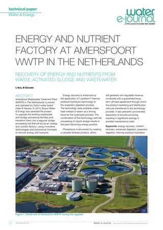 technical paper
Water & Energy
Water e-Journal Online journal of the Australian Water Associationwww.awa.asn.au1
ABSTRACT
Amersfoort Wastewater Treatment Plant
(WWTP) in The Netherlands is owned
and operated by Dutch water board
Vallei & Veluwe. In 2013, Eliquo Water
& Energy was awarded the project
to upgrade the existing wastewater
and sludge processing facilities and
transform them into a regional sludge
processing hub that will act as an ‘energy
and nutrient factory’, using innovative
technologies and commercial concepts
to recover energy and nutrients.
Energy recovery is enhanced by
the application of Lysotherm®
thermal
pressure hydrolysis technology to
the anaerobic digestion process.
The technology uses available waste
heat instead of steam as a driving
force for the hydrolysis process. The
combination of this technology with the
processing of import sludge results in
the plant becoming energy-positive.
Phosphorus is recovered by creating
a valuable fertiliser product, which
will generate non-regulated revenue,
combined with a guaranteed long-
term off-take agreement through which
the product marketing and distribution
risks are transferred to the technology
provider. It also prevents uncontrolled
deposition of struvite occurring,
resulting in significant savings in
avoided maintenance costs
Keywords: energy recovery, nutrient
recovery, enhanced digestion, anaerobic
digestion, thermal pressure hydrolysis.
L Kox, B Geraats
Recovery of energy and nutrients from
waste-activated sludge and wastewater
energy and nutrient
factory at amersfoort
wwtp in the netherlands
Figure 1. Aerial view of Amersfoort WWTP during the upgrade.
Source:WaterboardVallei&Veluwe
 