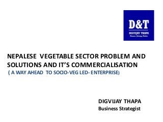 NEPALESE VEGETABLE SECTOR PROBLEM AND
SOLUTIONS AND IT’S COMMERCIALISATION
( A WAY AHEAD TO SOCIO-VEG LED- ENTERPRISE)
DIGVIJAY THAPA
Business Strategist
 