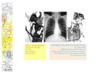 CHEST RADIOGRAPHS,   A REVISION OF THE FUNDAMENTALS
A WAYANG KULIT                                        Dr Ng Kian Seng
Part One                          MBBS (Singapore) MCGP (Malaysia)
Second Edition        Master Of Medicine (Internal Medicine, Singapore)
February 2012           FAFP (Malaysia) Cert In Occupational Medicine
                                                 Ph D (Theology, USA)
 