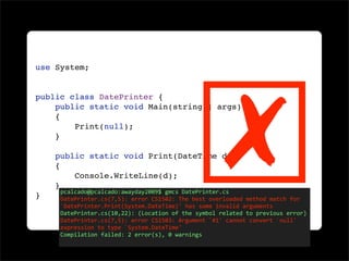 ☒
use System;


public class DatePrinter {
    public static void Main(string[] args)
    {
        Print(null);
    }

    public static void Print(DateTime d)
    {
        Console.WriteLine(d);
    }
     pcalcado@pcalcado:awayday2009$ gmcs DatePrinter.cs
}    DatePrinter.cs(7,5): error CS1502: The best overloaded method match for 
     `DatePrinter.Print(System.DateTime)' has some invalid arguments
     DatePrinter.cs(10,22): (Location of the symbol related to previous error)
     DatePrinter.cs(7,5): error CS1503: Argument `#1' cannot convert `null' 
     expression to type `System.DateTime'
     Compilation failed: 2 error(s), 0 warnings
 