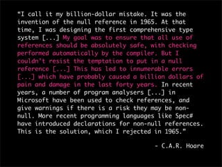 “I call it my billion-dollar mistake. It was the
invention of the null reference in 1965. At that
time, I was designing the first comprehensive type
system [...] My goal was to ensure that all use of
references should be absolutely safe, with checking
performed automatically by the compiler. But I
couldn’t resist the temptation to put in a null
reference [...] This has led to innumerable errors
[...] which have probably caused a billion dollars of
pain and damage in the last forty years. In recent
years, a number of program analysers [...] in
Microsoft have been used to check references, and
give warnings if there is a risk they may be non-
null. More recent programming languages like Spec#
have introduced declarations for non-null references.
This is the solution, which I rejected in 1965.”

                                       - C.A.R. Hoare
 