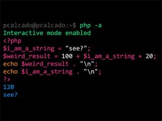 pcalcado@pcalcado:~$ php ‐a
Interactive mode enabled
<?php 
$i_am_a_string = "see?"; 
$weird_result = 100 + $i_am_a_string + 20; 
echo $weird_result . "n";
echo $i_am_a_string . "n";
?>
120
see?
 