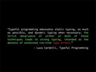 “typeful programming advocates static typing, as much
as possible, and dynamic typing when necessary; the
strict observance of either or both of these
techniques leads to strong typing, intended as the
absence of unchecked run-time type errors.”

                 - Luca Cardelli, Typeful Programming
 
