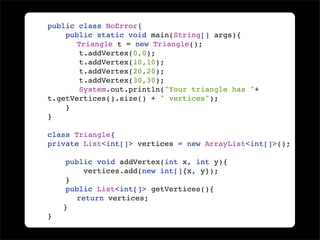 public class NoError{
    public static void main(String[] args){

      Triangle t = new Triangle();
       t.addVertex(0,0);
       t.addVertex(10,10);
       t.addVertex(20,20);
       t.addVertex(30,30);
        System.out.println("Your triangle has "+
t.getVertices().size() + " vertices");
    }
}

class Triangle{
private List<int[]> vertices = new ArrayList<int[]>();

    public void addVertex(int x, int y){
        vertices.add(new int[]{x, y});
    }
    public List<int[]> getVertices(){

     return vertices;

   }
}
 
