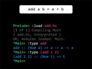 add a b = a + b



Prelude> :load add.hs
[1 of 1] Compiling Main          
( add.hs, interpreted )
Ok, modules loaded: Main.
*Main> :type add
add :: (Num a) => a ‐> a ‐> a
*Main> :type (add 1 2)
(add 1 2) :: (Num t) => t
*Main> 
 