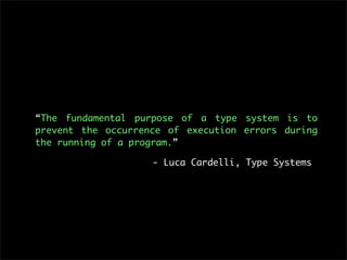 “The fundamental purpose of a type system is to
prevent the occurrence of execution errors during
the running of a program.”

                    - Luca Cardelli, Type Systems
 