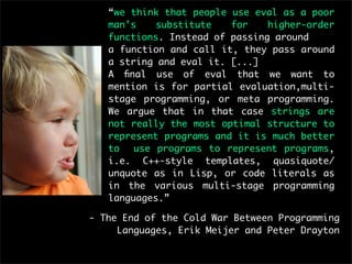 “we think that people use eval as a poor
   man’s    substitute   for    higher-order
   functions. Instead of passing around
   a function and call it, they pass around
   a string and eval it. [...]
   A ﬁnal use of eval that we want to
   mention is for partial evaluation,multi-
   stage programming, or meta programming.
   We argue that in that case strings are
   not really the most optimal structure to
   represent programs and it is much better
   to   use programs to represent programs,
   i.e. C++-style templates, quasiquote/
   unquote as in Lisp, or code literals as
   in the various multi-stage programming
   languages.”

- The End of the Cold War Between Programming
     Languages, Erik Meijer and Peter Drayton
 
