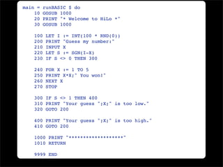 main =    runBASIC $ do
    10    GOSUB 1000
    20    PRINT "* Welcome to HiLo *"
    30    GOSUB 1000

    100    LET I := INT(100 * RND(0))
    200    PRINT "Guess my number:"
    210    INPUT X
    220    LET S := SGN(I-X)
    230    IF S <> 0 THEN 300

    240    FOR X := 1 TO 5
    250    PRINT X*X;" You won!"
    260    NEXT X
    270    STOP

    300 IF S <> 1 THEN 400
    310 PRINT "Your guess ";X;" is too low."
    320 GOTO 200

    400 PRINT "Your guess ";X;" is too high."
    410 GOTO 200

    1000 PRINT "*******************"
    1010 RETURN

    9999 END
 