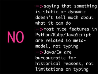 =>saying that something
     is static or dynamic
     doesn’t tell much about
     what it can do
     =>most nice features in

NO   Python/Ruby/JavaScript
     are related to meta-
     model, not typing
     =>Java/C# are
     bureaucratic for
     historical reasons, not
     limitations on typing
 