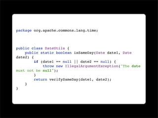 package org.apache.commons.lang.time;



public class DateUtils {
    public static boolean isSameDay(Date date1, Date
date2) {
         if (date1 == null || date2 == null) {
             throw new IllegalArgumentException("The date
must not be null");
         }
         return verifySameDay(date1, date2);
    }
}
 