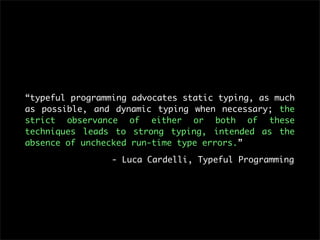 “typeful programming advocates static typing, as much
as possible, and dynamic typing when necessary; the
strict observance of either or both of these
techniques leads to strong typing, intended as the
absence of unchecked run-time type errors.”

                 - Luca Cardelli, Typeful Programming
 