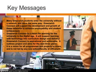 Key Messages
• Many Greenwich students enter the university without
a network, and leave the same way. Greenwich
Connect will support the development and growth of
these networks to enhance employability and student
achievement;
• Greenwich Connect is a vision for learning for the
university in the digital age. It will support learning
with technology into curriculum design and delivery;
• Greenwich Connect is aspirational and achievable. It
outlines project and aims for the next three years;
• It is a vision for all programmes and projects to share,
and is not led by any one school/faculty or office/unit.
 