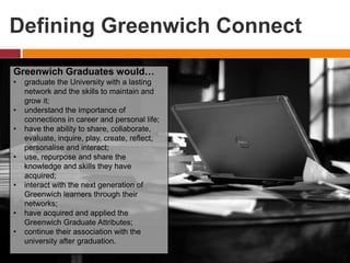 Defining Greenwich Connect
Greenwich Graduates would…
• graduate the University with a lasting
network and the skills to maintain and
grow it;
• understand the importance of
connections in career and personal life;
• have the ability to share, collaborate,
evaluate, inquire, play, create, reflect,
personalise and interact;
• use, repurpose and share the
knowledge and skills they have
acquired;
• interact with the next generation of
Greenwich learners through their
networks;
• have acquired and applied the
Greenwich Graduate Attributes;
• continue their association with the
university after graduation.
 