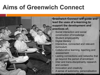 Aims of Greenwich Connect
Greenwich Connect will guide and
lead the uses of e-learning to
support the development and
practices of;
• Social interaction and social
construction of knowledge
• Student employability
• Digital literacy
• Interactive, connected and relevant
curriculum
• Collaborative learning, teaching and
assessment
• Lasting connections and networks that
go beyond the period of enrolment
• Inter and trans-disciplinarity research
and content
• Innovation and creativity
• A sense of autonomy, personalisation
and an enterprise attitude
 
