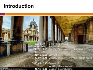 Introduction
9.00-9.30 Coffee and arrivals
9.30-10.50 Session 1
11.00-12.15 Debate, Evaluate, Innovate session round
1
12:15-13.00 LUNCH
13.00-13.45 Debate, Evaluate, Innovate session round
2
13.45-15.15 Session 3
Working afternoon tea
15.15-16.30 Session 3, conclusions
 