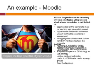 An example - Moodle
100% of programmes at the university
will have an effective VLE presence
which should include but is not limited
to;
• opportunities for the learners to share
curated and user-generated content
• opportunities for learners to interact
virtually (within the constraints of
assessment)
• the aggregation of media-rich content
from both inside and outside the
university
• the ability of learners to submit
assessment and receive feedback
electronically
Activity
• £15000 of development funding
• Formation of a VLE working group
• Adoption of aspects of GC strategy as
VLE strategy
• Lecture capture/multimedia
production/OER/social media working
groups
• Seed fund projects
 