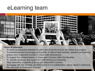 eLearning team
Terms of reference
• To share best practice between faculties and to be the hub for new ideas and projects
• To disseminate and encourage participation in calls of seed funding, research and working
groups (and to become involved in those calls themselves)
• To support the implementation of Greenwich Connect within the faculties
• To provide guidance and support for staff training on e-learning
• Take ownership of specific projects with Greenwich Connect
• To engage with the eCentre, the EDU and ILS in a collaborative way to assist in achieving
the outcomes of Greenwich Connect
 