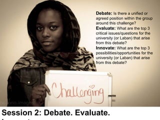 Session 2: Debate. Evaluate.
Debate: Is there a unified or
agreed position within the group
around this challenge?
Evaluate: What are the top 3
critical issues/questions for the
university (or Laban) that arise
from this debate?
Innovate: What are the top 3
possibilities/opportunities for the
university (or Laban) that arise
from this debate?
 