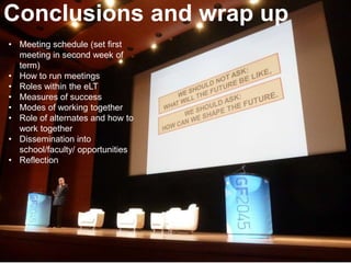 • Meeting schedule (set first
meeting in second week of
term)
• How to run meetings
• Roles within the eLT
• Measures of success
• Modes of working together
• Role of alternates and how to
work together
• Dissemination into
school/faculty/ opportunities
• Reflection
Conclusions and wrap up
 