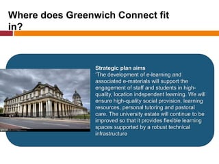 Strategic plan aims
‘The development of e-learning and associated e-materials will support the engagement of staff and students in
high-quality, location independent learning. We will ensure high-quality social provision, learning resources,
personal tutoring and pastoral care. The university estate will continue to be improved so that it provides
flexible learning spaces supported by a robust technical infrastructure’
Where does Greenwich Connect fit
in?
Strategic plan aims
‘The development of e-learning and
associated e-materials will support the
engagement of staff and students in high-
quality, location independent learning. We will
ensure high-quality social provision, learning
resources, personal tutoring and pastoral
care. The university estate will continue to be
improved so that it provides flexible learning
spaces supported by a robust technical
infrastructure
 