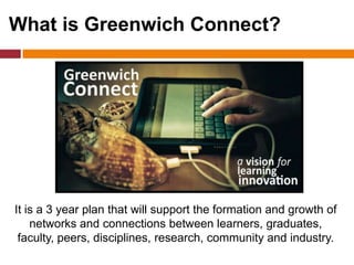 What is Greenwich Connect?
It is a 3 year plan that will support the formation and growth of
networks and connections between learners, graduates,
faculty, peers, disciplines, research, community and industry.
 